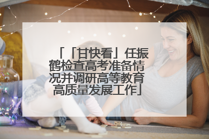 「甘快看」任振鹤检查高考准备情况并调研高等教育高质量发展工作