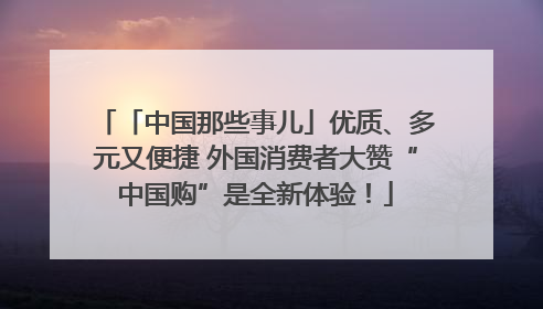 「中国那些事儿」优质、多元又便捷 外国消费者大赞“中国购”是全新体验！