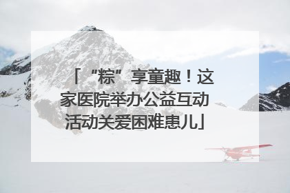 “粽”享童趣！这家医院举办公益互动活动关爱困难患儿