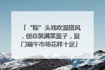 “粽”头戏吹混搭风，创意装满菜篮子，厦门端午市场花样十足