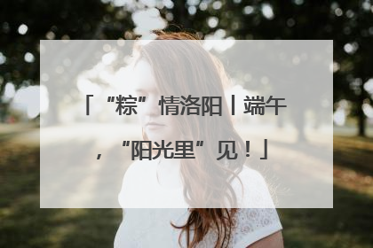 “粽”情洛阳丨端午，“阳光里”见！