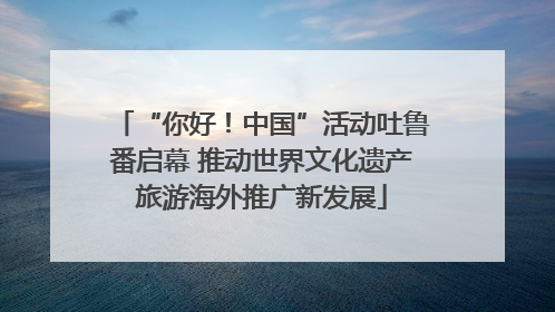 “你好！中国”活动吐鲁番启幕 推动世界文化遗产旅游海外推广新发展