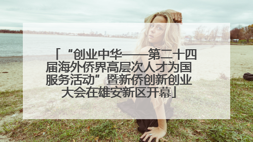 “创业中华——第二十四届海外侨界高层次人才为国服务活动”暨新侨创新创业大会在雄安新区开幕