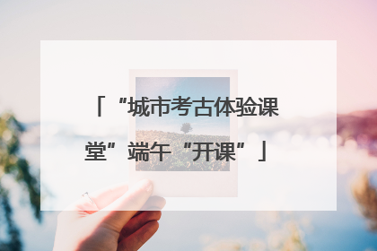 “城市考古体验课堂”端午“开课”