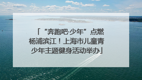 “奔跑吧·少年”点燃杨浦滨江！上海市儿童青少年主题健身活动举办