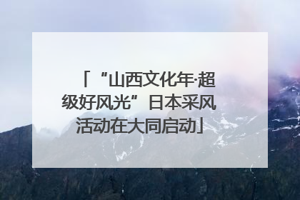“山西文化年·超级好风光”日本采风活动在大同启动