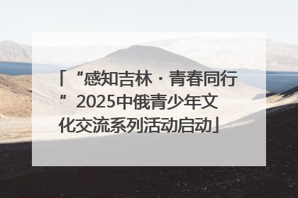 “感知吉林・青春同行”2025中俄青少年文化交流系列活动启动