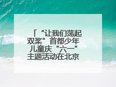 “让我们荡起双桨”首都少年儿童庆“六一”主题活动在北京北海公园举办