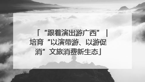 “跟着演出游广西”｜培育“以演带游、以游促消”文旅消费新生态