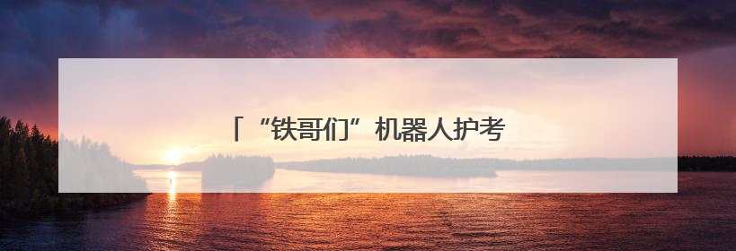 “铁哥们”机器人护考，高喊“奥里给”加油
