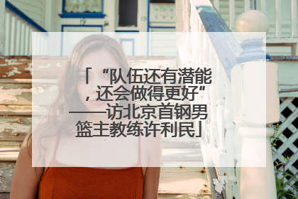 “队伍还有潜能，还会做得更好”——访北京首钢男篮主教练许利民