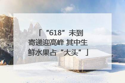 “618”未到 寄递迎高峰 其中生鲜水果占“大头”