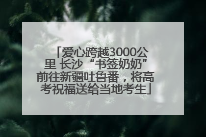 爱心跨越3000公里 长沙“书签奶奶”前往新疆吐鲁番，将高考祝福送给当地考生