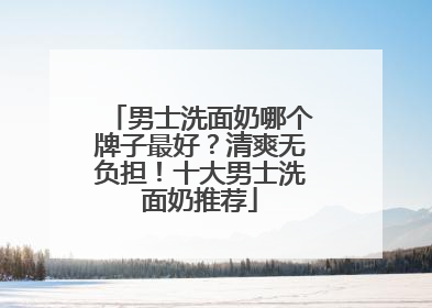 男士洗面奶哪个牌子最好？清爽无负担！十大男士洗面奶推荐