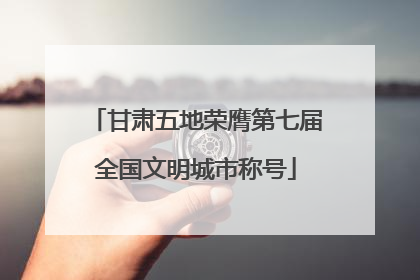 甘肃五地荣膺第七届全国文明城市称号
