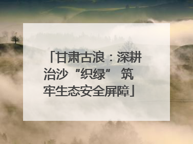 甘肃古浪：深耕治沙“织绿” 筑牢生态安全屏障