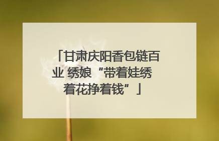 甘肃庆阳香包链百业 绣娘“带着娃绣着花挣着钱”