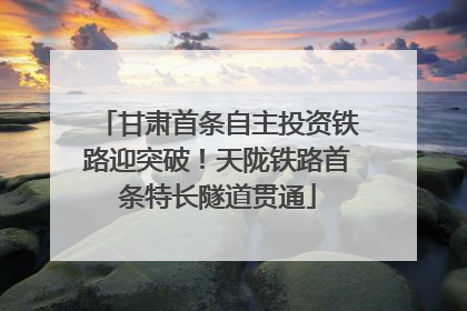 甘肃首条自主投资铁路迎突破！天陇铁路首条特长隧道贯通
