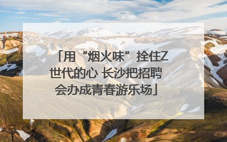 用“烟火味”拴住Z世代的心 长沙把招聘会办成青春游乐场
