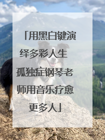 用黑白键演绎多彩人生 孤独症钢琴老师用音乐疗愈更多人