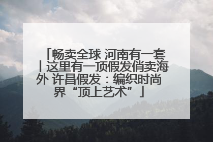 畅卖全球 河南有一套丨这里有一顶假发俏卖海外 许昌假发：编织时尚界“顶上艺术”