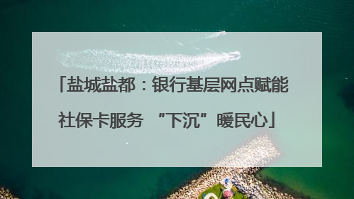盐城盐都：银行基层网点赋能 社保卡服务 “下沉”暖民心