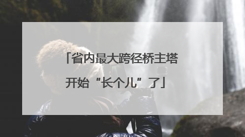 省内最大跨径桥主塔开始“长个儿”了