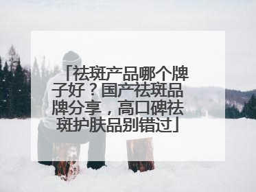 祛斑产品哪个牌子好？国产祛斑品牌分享，高口碑祛斑护肤品别错过