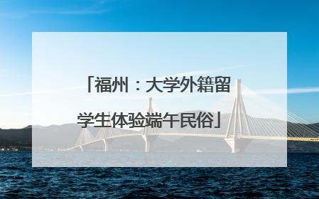 福州：大学外籍留学生体验端午民俗