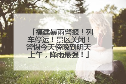 福建暴雨警报！列车停运！景区关闭！警惕今天傍晚到明天上午，降雨最强！