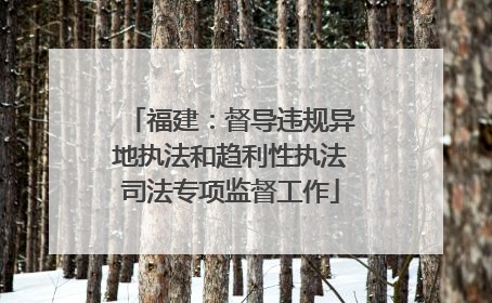 福建：督导违规异地执法和趋利性执法司法专项监督工作