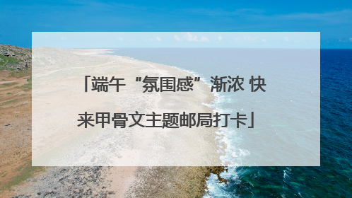 端午“氛围感”渐浓 快来甲骨文主题邮局打卡