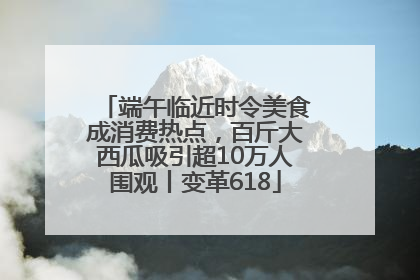 端午临近时令美食成消费热点，百斤大西瓜吸引超10万人围观丨变革618