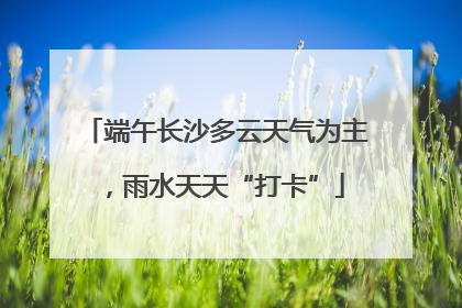 端午长沙多云天气为主，雨水天天“打卡”