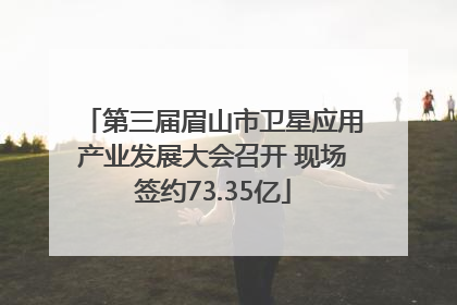 第三届眉山市卫星应用产业发展大会召开 现场签约73.35亿