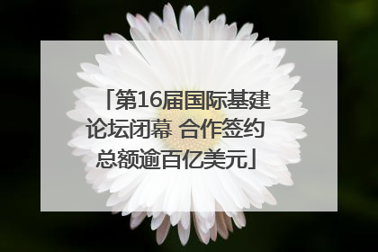 第16届国际基建论坛闭幕 合作签约总额逾百亿美元