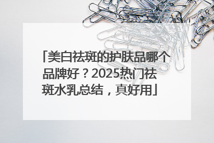 美白祛斑的护肤品哪个品牌好？2025热门祛斑水乳总结，真好用