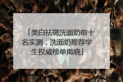 美白祛斑洗面奶前十名实测，洗面奶推荐学生权威榜单揭晓
