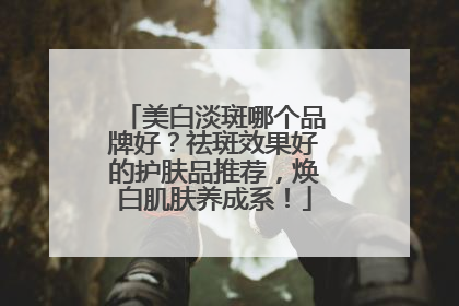 美白淡斑哪个品牌好？祛斑效果好的护肤品推荐，焕白肌肤养成系！