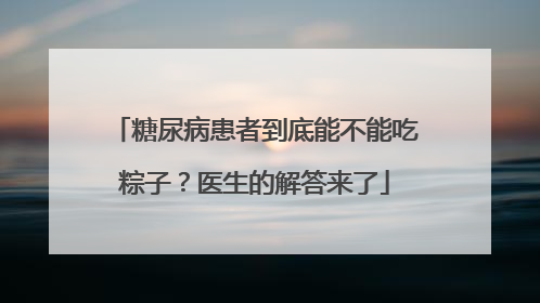 糖尿病患者到底能不能吃粽子？医生的解答来了