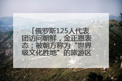 俄罗斯125人代表团访问朝鲜，金正恩表态；被朝方称为“世界级文化胜地”的旅游区，将首次接待俄游客