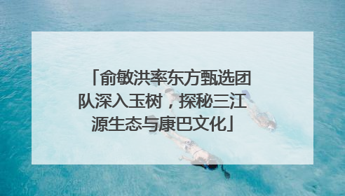 俞敏洪率东方甄选团队深入玉树，探秘三江源生态与康巴文化