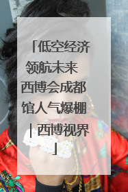 低空经济领航未来 西博会成都馆人气爆棚｜西博视界