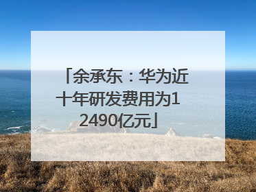 余承东：华为近十年研发费用为12490亿元
