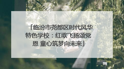 临汾市尧都区时代风华特色学校：红歌飞扬颂党恩 童心筑梦向未来