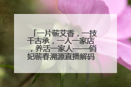 一片蕲艾香，一技千古承，一人一家店，养活一家人——俏妃蕲春溯源直播解码中医养生文化传承