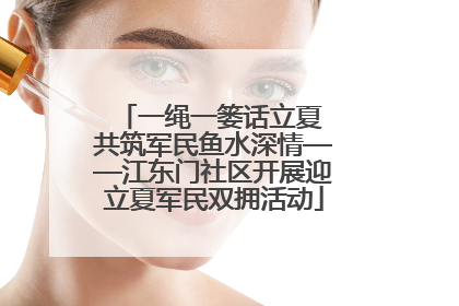 一绳一篓话立夏 共筑军民鱼水深情——江东门社区开展迎立夏军民双拥活动