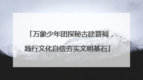 万象少年团探秘古建晋祠，践行文化自信夯实文明基石