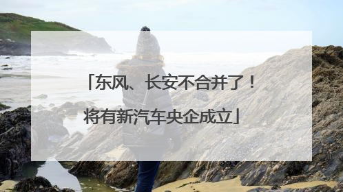 东风、长安不合并了！将有新汽车央企成立