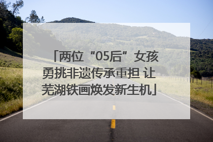 两位“05后”女孩勇挑非遗传承重担 让芜湖铁画焕发新生机